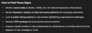 How to Find These Signs Monitor social media (LinkedIn, Twitter, etc.) for relevant keywords or discussions. Review Glassdoor, Indeed, or other job review platforms for employee sentiments. Look at public-facing reports or case studies highlighting organizational challenges. Research RFP postings and procurement announcements. Analyze LinkedIn profiles of L&D professionals for certifications or activities that hint at the adoption of new strategies or tools.